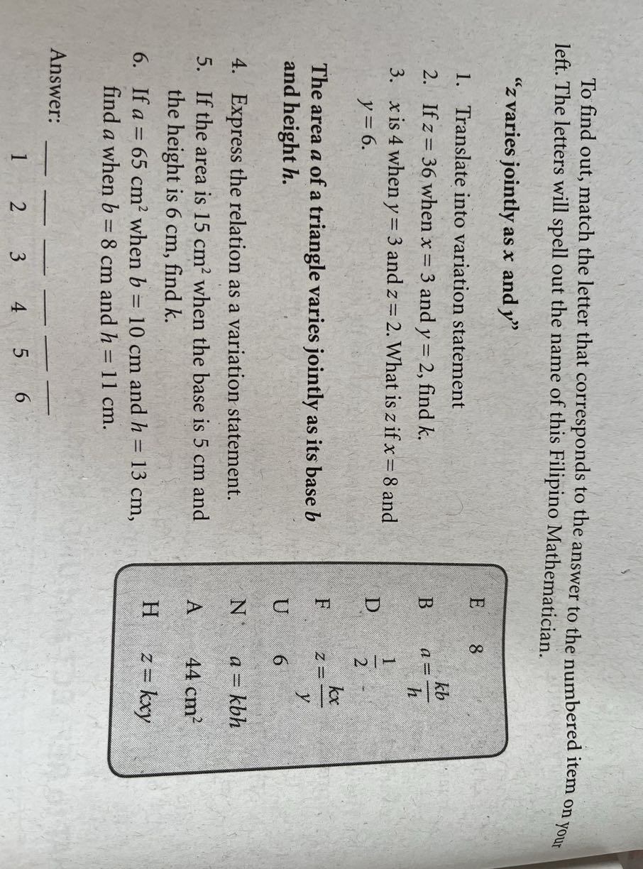 To find out, match the letter that corresponds to the answer to the numbered item on your left. The letters will spell out the name of this Filipino Mathematician.
" z varies jointly as x and y "
1. Translate into variation statement
2. If z=36 when x=3 and y=2, find k.
3. x is 4 when y=3 and z=2. What is z if x=8 and y=6.

The area a of a triangle varies jointly as its base b and height h.
4. Express the relation as a variation statement.
5. If the area is 15  cm^2 when the base is 5 cm and the height is 6 cm , find k.
6. If a=65  cm^2 when b=10  cm and h=13  cm, find a when b=8  cm and h=11  cm.

E     8 

B     a=(k b)/(h) 

D     (1)/(2) 

F     z=(k x)/(y) 

U     6 

N     a=k b h 

A     44  cm^2 

H     z=k x y


Answer: