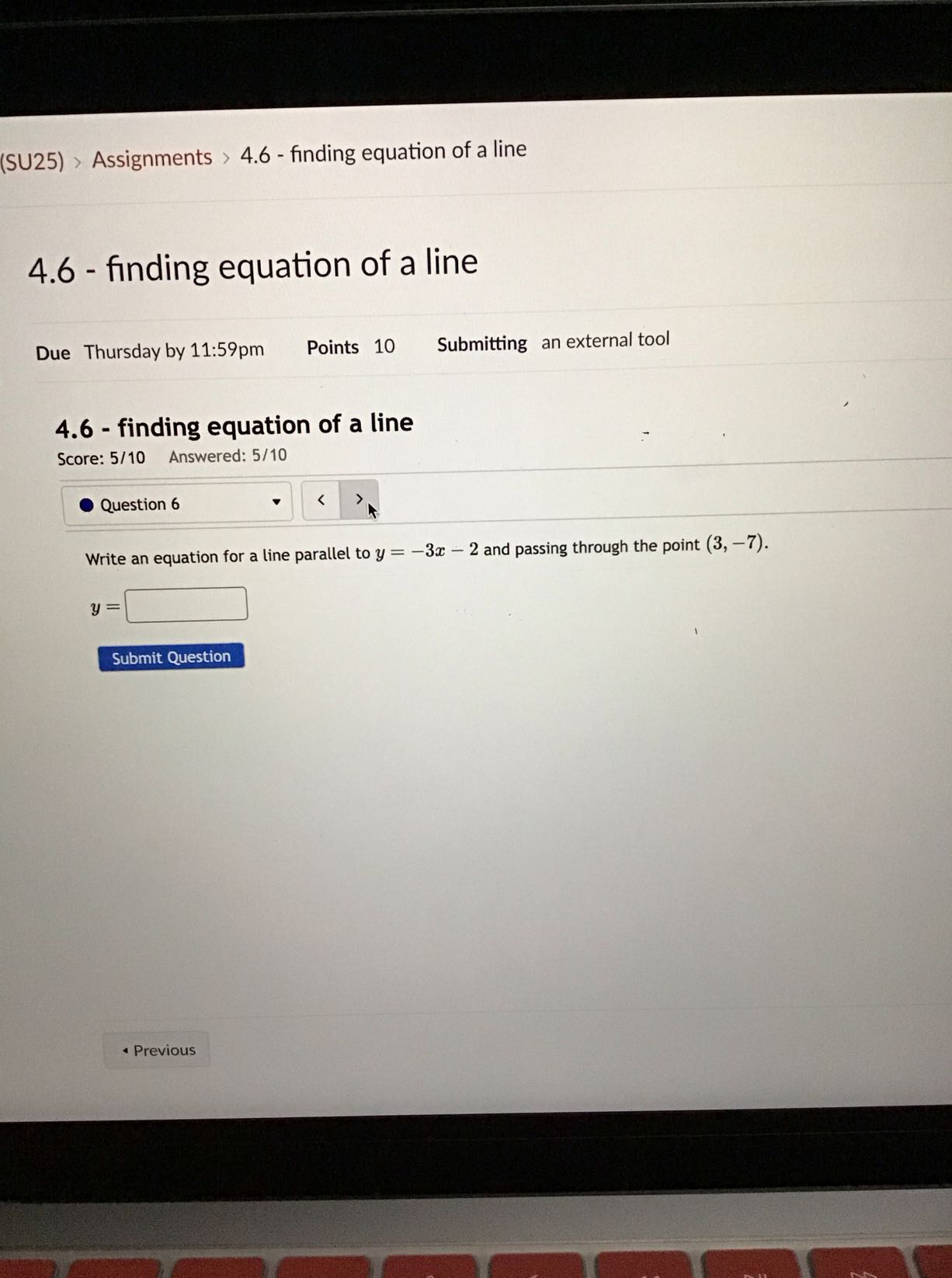 (SU25) > Assignments > 4.6 - finding equation of a line
4.6 - finding equation of a line
Due Thursday by 11:59pm
Points 10
Submitting an external tool
4.6 - finding equation of a line

Score: 5/10 Answered: 5/10
Question 6
Write an equation for a line parallel to y=-3 x-2 and passing through the point (3,-7).

    y=

□
Submit Question
Previous