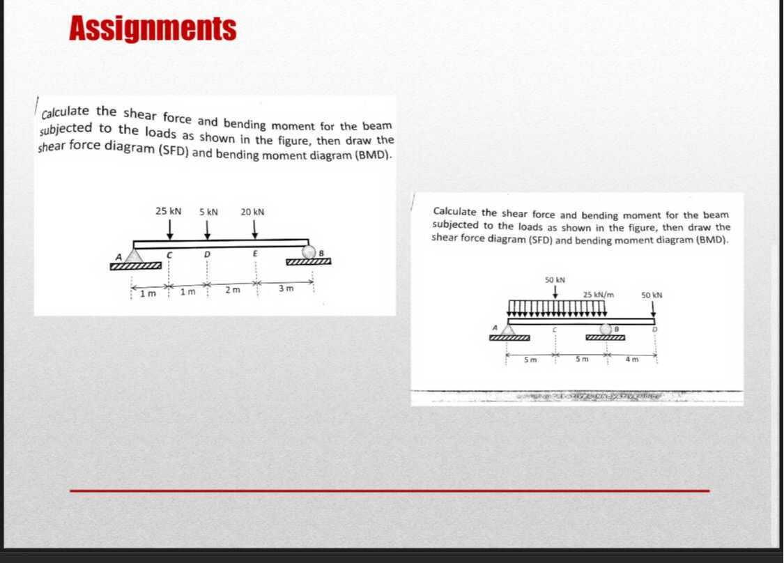 Assignments
calculate the shear force and bending moment for the beam subjected to the loads as shown in the figure, then draw the shear force diagram (SFD) and bending moment diagram (BMD).

Calculate the shear force and bending moment for the beam subjected to the loads as shown in the figure, then draw the shear force diagram (SFD) and bending moment diagram (BMD).