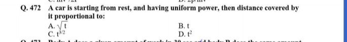 Q. 472 A car is starting from rest, and having uniform power, then distance covered by it proportional to:
A. √(t)
B. t
C. t^3 / 2
D. t^2