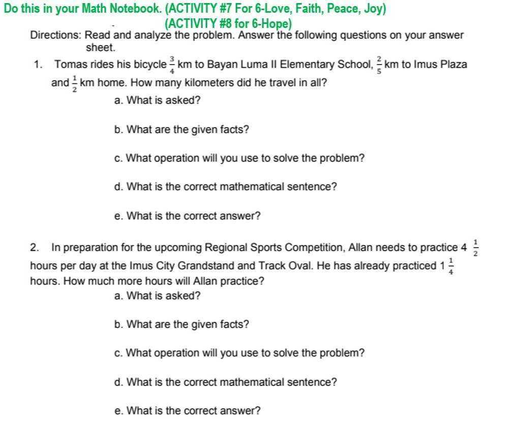 Do this in your Math Notebook. (ACTIVITY #7 For 6-Love, Faith, Peace, Joy)
(ACTIVITY #8 for 6-Hope)
Directions: Read and analyze the problem. Answer the following questions on your answer sheet.
1. Tomas rides his bicycle (3)/(4) km to Bayan Luma II Elementary School, (2)/(5) km to Imus Plaza and (1)/(2) km home. How many kilometers did he travel in all?
a. What is asked?
b. What are the given facts?
c. What operation will you use to solve the problem?
d. What is the correct mathematical sentence?
e. What is the correct answer?
2. In preparation for the upcoming Regional Sports Competition, Allan needs to practice 4 (1)/(2) hours per day at the Imus City Grandstand and Track Oval. He has already practiced 1 (1)/(4) hours. How much more hours will Allan practice?
a. What is asked?
b. What are the given facts?
c. What operation will you use to solve the problem?
d. What is the correct mathematical sentence?
e. What is the correct answer?