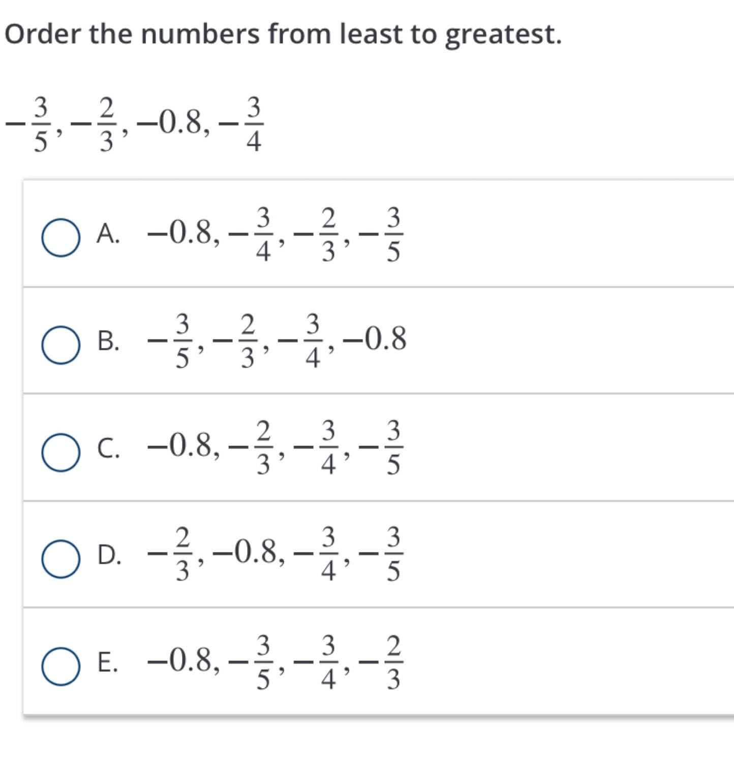 Order the numbers from least to greatest.

    -(3)/(5),-(2)/(3),-0.8,-(3)/(4)

A. -0.8,-(3)/(4),-(2)/(3),-(3)/(5)
B. -(3)/(5),-(2)/(3),-(3)/(4),-0.8
C. -0.8,-(2)/(3),-(3)/(4),-(3)/(5)
D. -(2)/(3),-0.8,-(3)/(4),-(3)/(5)
E. -0.8,-(3)/(5),-(3)/(4),-(2)/(3)
