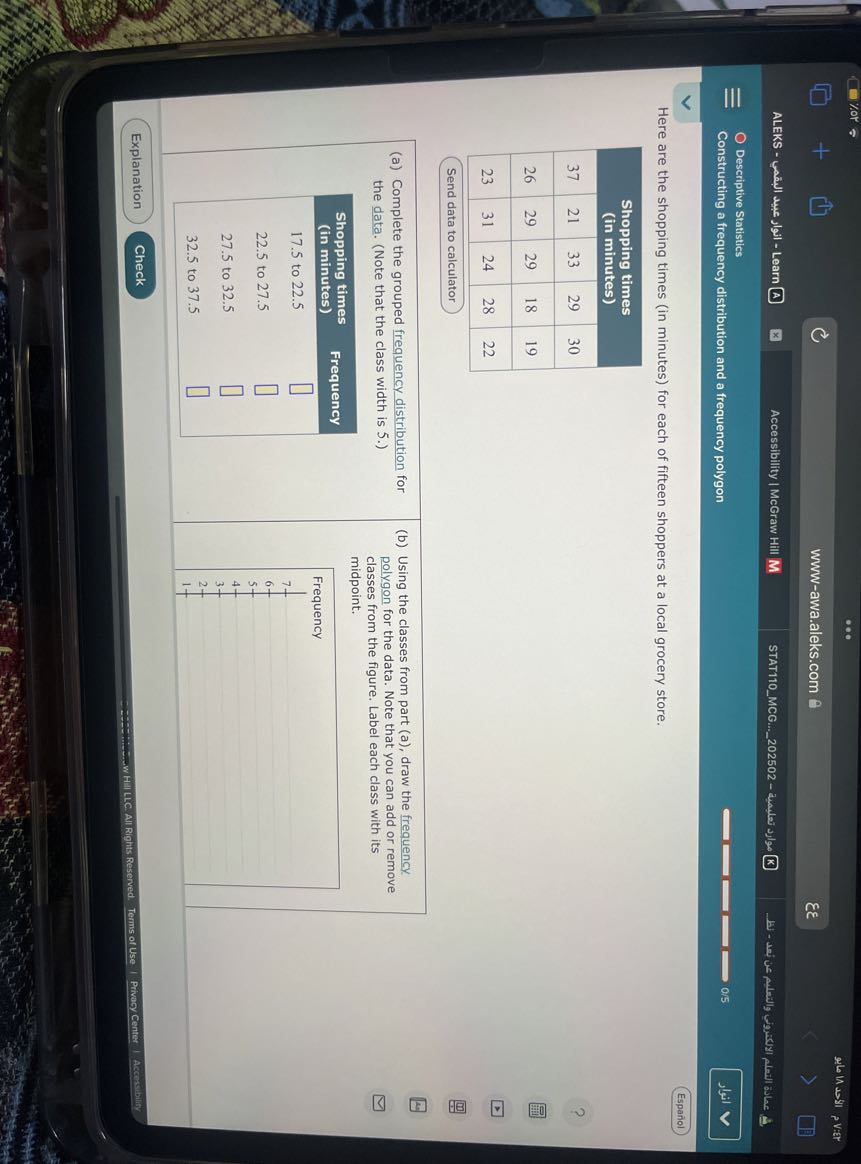 ma Masi p Vier
www-awa.aleks.com 8   εε
ALEKS - ????? - Learn A
Accessibility | McGraw Hill M
STAT110MCG...202502 - availer ???ge (K)
Descriptive Statistics
Constructing a frequency distribution and a frequency polygon
0.5
?????
Español

Here are the shopping times (in minutes) for each of fifteen shoppers at a local grocery store.

5|c| 
Shopping times 

(in minutes)
 

37     21     33     29     30 

26     29     29     18     19 

23     31     24     28     22 



Send data to calculator

2|l|(a) Complete the grouped frequency distribution the data. (Note that the class width is 5 .) 

Shopping times (in minutes)     Frequency 

17.5 to 22.5     □ 

22.5 to 27.5     □ 

27.5 to 32.5     □ 

32.5 to 37.5     □ 


(b) Using the classes from part (a), draw the frequency polygon for the data. Note that you can add or remove classes from the figure. Label each class with its midpoint.

Frequency 

7 

7 

6- 

5- 

4- 

3- 

2- 

1-

Explanation
Check
Terms of Use | Privacy Center | Accorcibility