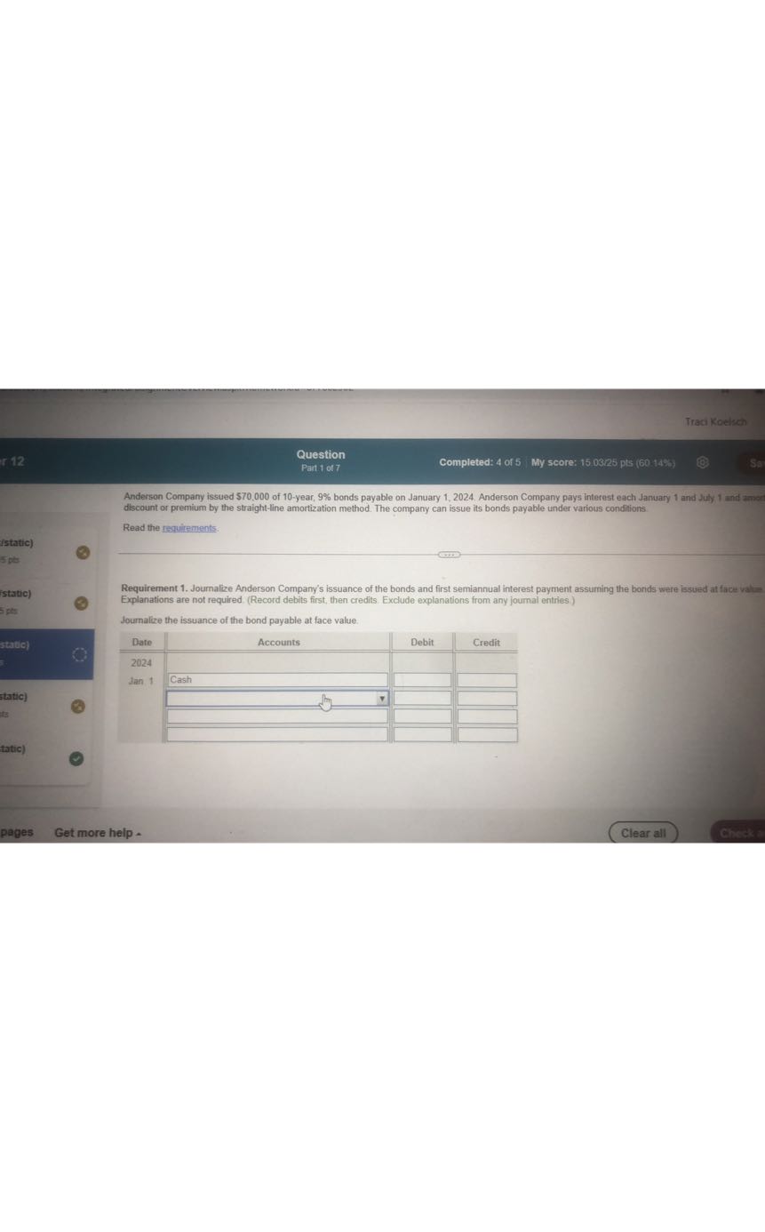 Traci Koelach
Question
Completed: 4 of 5
My score: 150325 pts (60 1487)
Part 1 of 7

Anderson Company issued $ 70,000 of 10 -year, 9 % bonds payable on January 1, 2024. Anderson Company pays interest each January 1 and July 1 and zanc discount or premium by the straight-line amortization method. The company can issue its bonds payable under various conditions

Read the requitements.

Requirement 1. Journalize Anderson Company's issuance of the bonds and first semiannual interest payment assuming the bonds were issued at face valte Explanations are not required. (Record debits first, then credits. Exclude explanations from any joumal entries )
Journalize the issuance of the bond payable at face value.

Date     Accounts     Debit     Credit 

2024             

Jan 1     Cash         

            

            

            


pages
Get more help -
Clear all