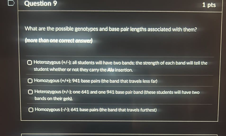 Question 9
1 pts

What are the possible genotypes and base pair lengths associated with them?
(more than one correct answer)
Heterozygous ( +/- ): all students will have two bands; the strength of each band will tell the student whether or not they carry the Alu insertion.
Homozygous (+/+); 941 base pairs (the band that travels less far)
Heterozygous (+/-): one 641 and one 941 base pair band (these students will have two bands on their gels).
Homozygous ( -/- ): 641 base pairs (the band that travels furthest)