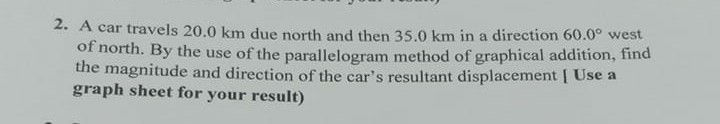 2. A car travels 20.0 km due north and then 35.0 km in a direction 60.0^∘ west of north. By the use of the parallelogram method of graphical addition, find the magnitude and direction of the car's resultant displacement [ Use a graph sheet for your result)