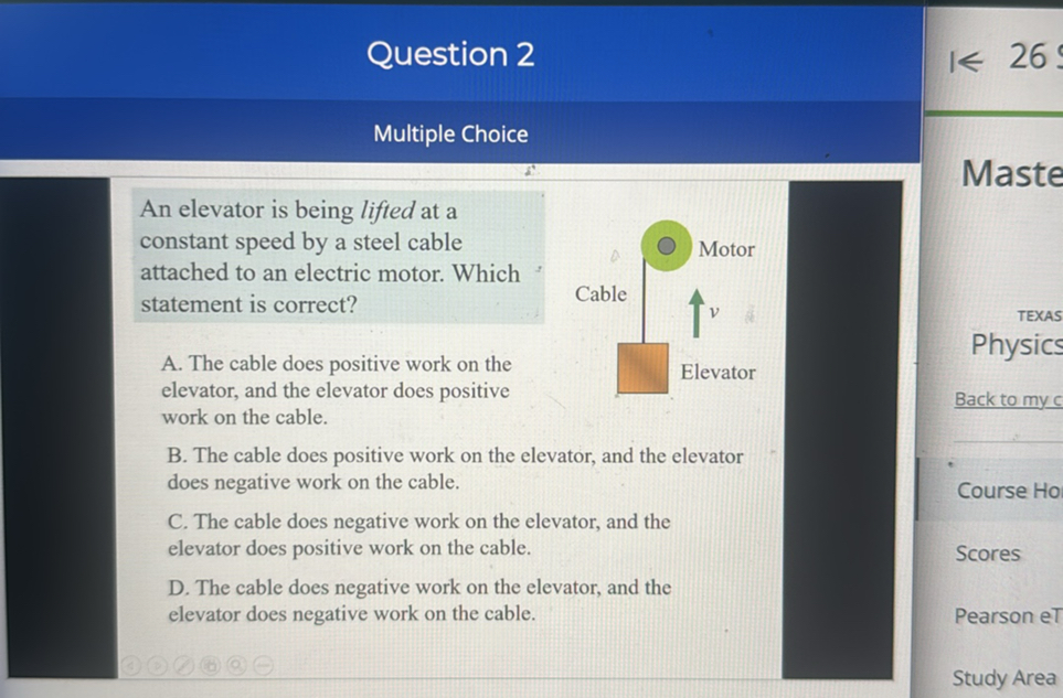 Question 2

26

Multiple Choice

An elevator is being lifted at a constant speed by a steel cable attached to an electric motor. Which statement is correct?
A. The cable does positive work on the elevator, and the elevator does positive
work on the cable.
B. The cable does positive work on the elevator, and the elevator does negative work on the cable.
C. The cable does negative work on the elevator, and the elevator does positive work on the cable.
D. The cable does negative work on the elevator, and the elevator does negative work on the cable.

TEXAS
Physics
Back to my c
Course Ho
Scores
Pearson eT
Study Area