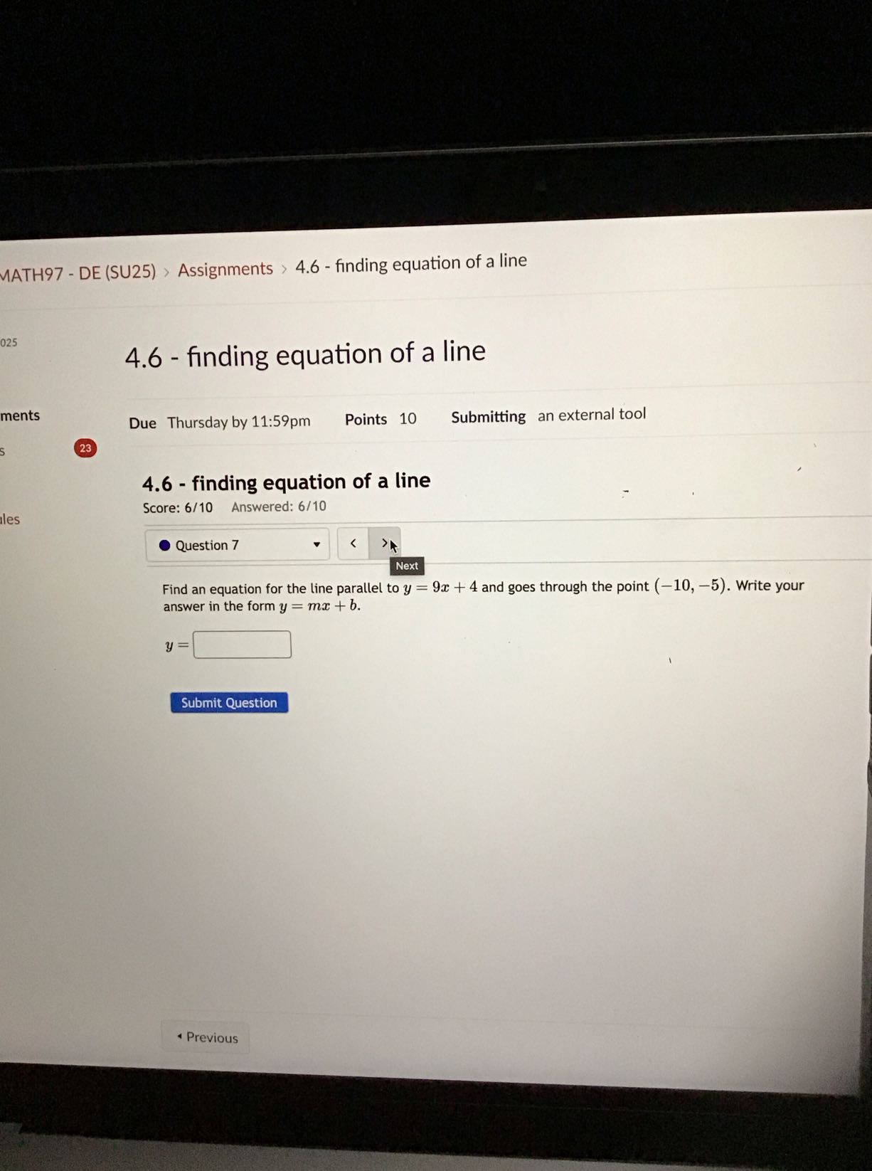 MATH97 - DE (SU25) > Assignments > 4.6 - finding equation of a line
4.6 - finding equation of a line
ments

Due Thursday by 11:59pm
Points 10
Submitting an external tool
23
4.6 - finding equation of a line

Score: 6/10 Answered: 6/10

Question 7
Next

Find an equation for the line parallel to y=9 x+4 and goes through the point (-10,-5). Write your answer in the form y=m x+b.

    y=

□
Submit Question
- Previous