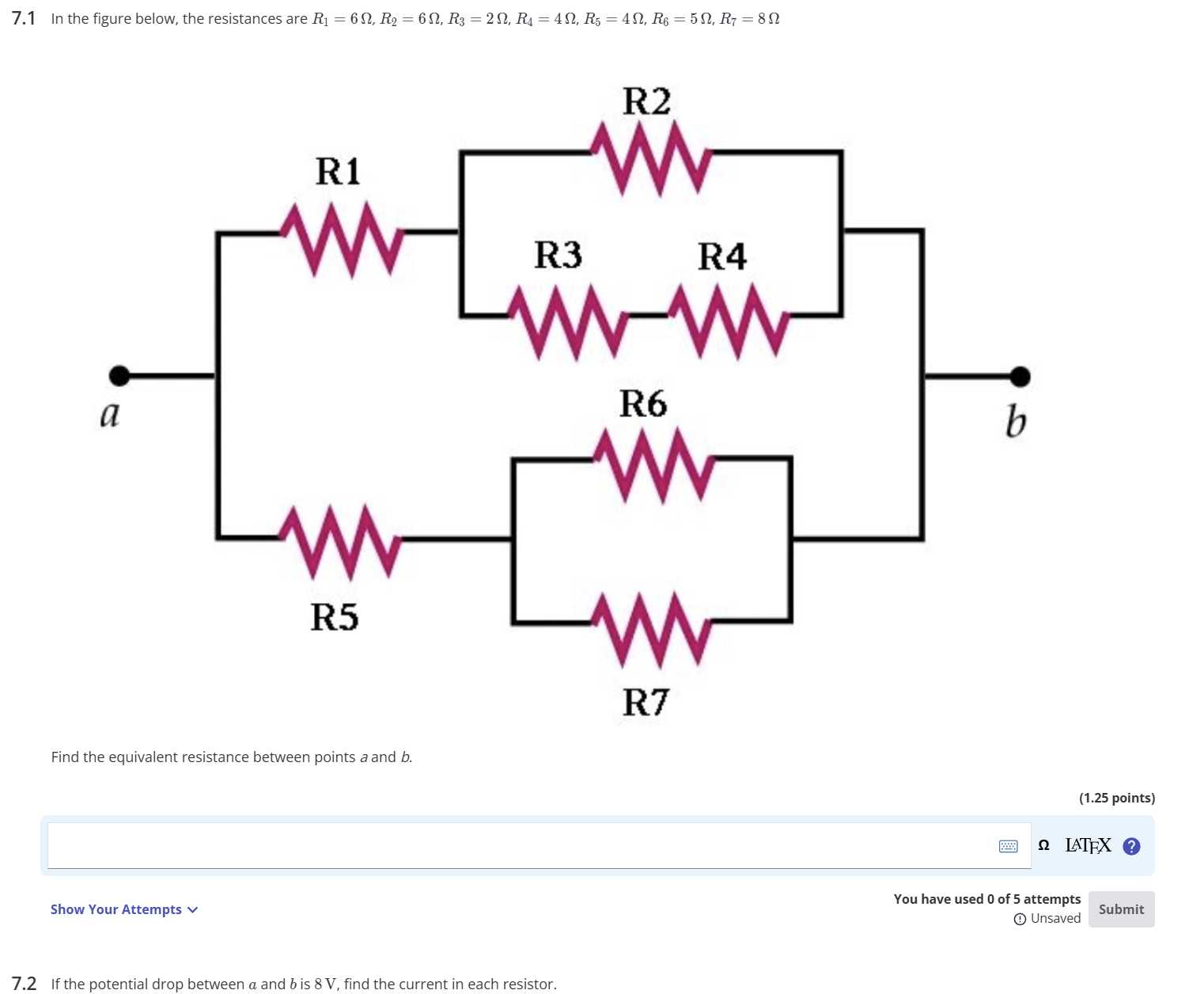 7.1 In the figure below, the resistances are R1=6 Ω, R2=6 Ω, R3=2 Ω, R4=4 Ω, R5=4 Ω, R6=5 Ω, R7=8 Ω

Find the equivalent resistance between points a and b.
(1.25 points)
Ω LATFX
Show Your Attempts 
You have used 0 of 5 attempts
(1) Unsaved
Submit
7.2 If the potential drop between a and b is 8 V , find the current in each resistor.