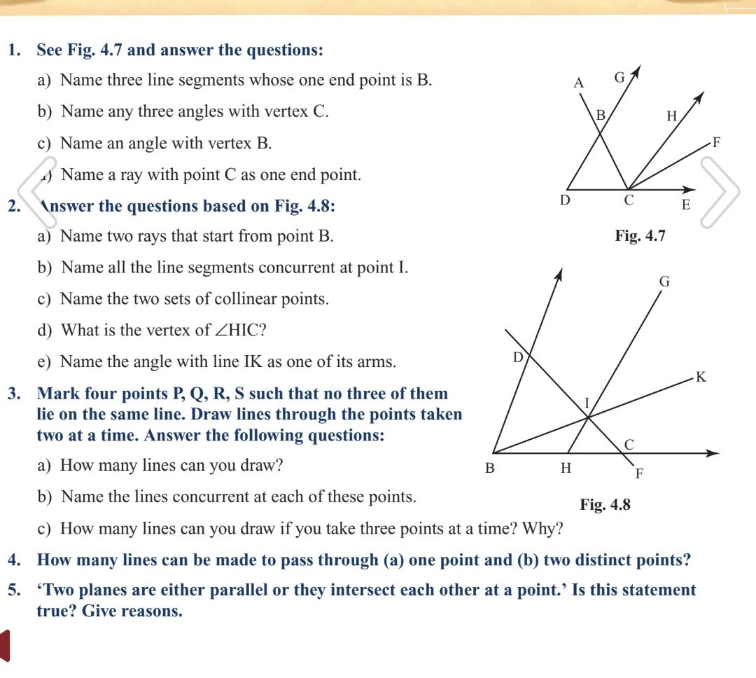 1. See Fig. 4.7 and answer the questions:
a) Name three line segments whose one end point is B .
b) Name any three angles with vertex C.
c) Name an angle with vertex B.
d) Name a ray with point C as one end point.
2. Inswer the questions based on Fig. 4.8:
a) Name two rays that start from point B.

Fig. 4.7
b) Name all the line segments concurrent at point I.
c) Name the two sets of collinear points.
d) What is the vertex of ∠HIC ?
e) Name the angle with line IK as one of its arms.
3. Mark four points P, Q, R, S such that no three of them lie on the same line. Draw lines through the points taken two at a time. Answer the following questions:
a) How many lines can you draw?
b) Name the lines concurrent at each of these points.

Fig. 4.8
c) How many lines can you draw if you take three points at a time? Why?
4. How many lines can be made to pass through (a) one point and (b) two distinct points?
5. 'Two planes are either parallel or they intersect each other at a point.' Is this statement true? Give reasons.