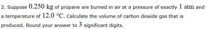 2. Suppose 0.250 kg of propane are burned in air at a pressure of exactly 1 atm and a temperature of 12.0^∘C. Calculate the volume of carbon dioxide gas that is produced. Round your answer to 3 significant digits.