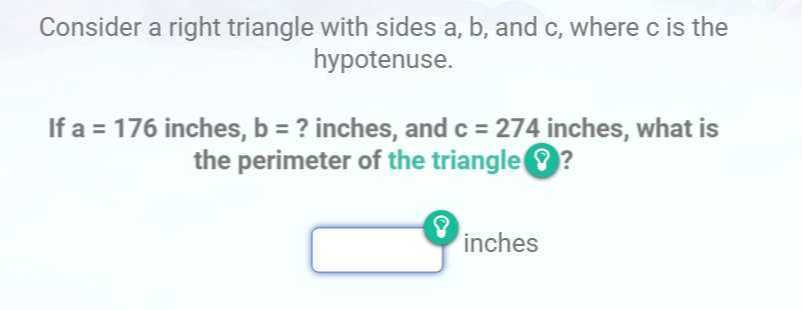 Consider a right triangle with sides a, b, and c , where c is the hypotenuse.

If a=176 inches, b= ? inches, and c=274 inches, what is the perimeter of the triangle ? ?
□ inches