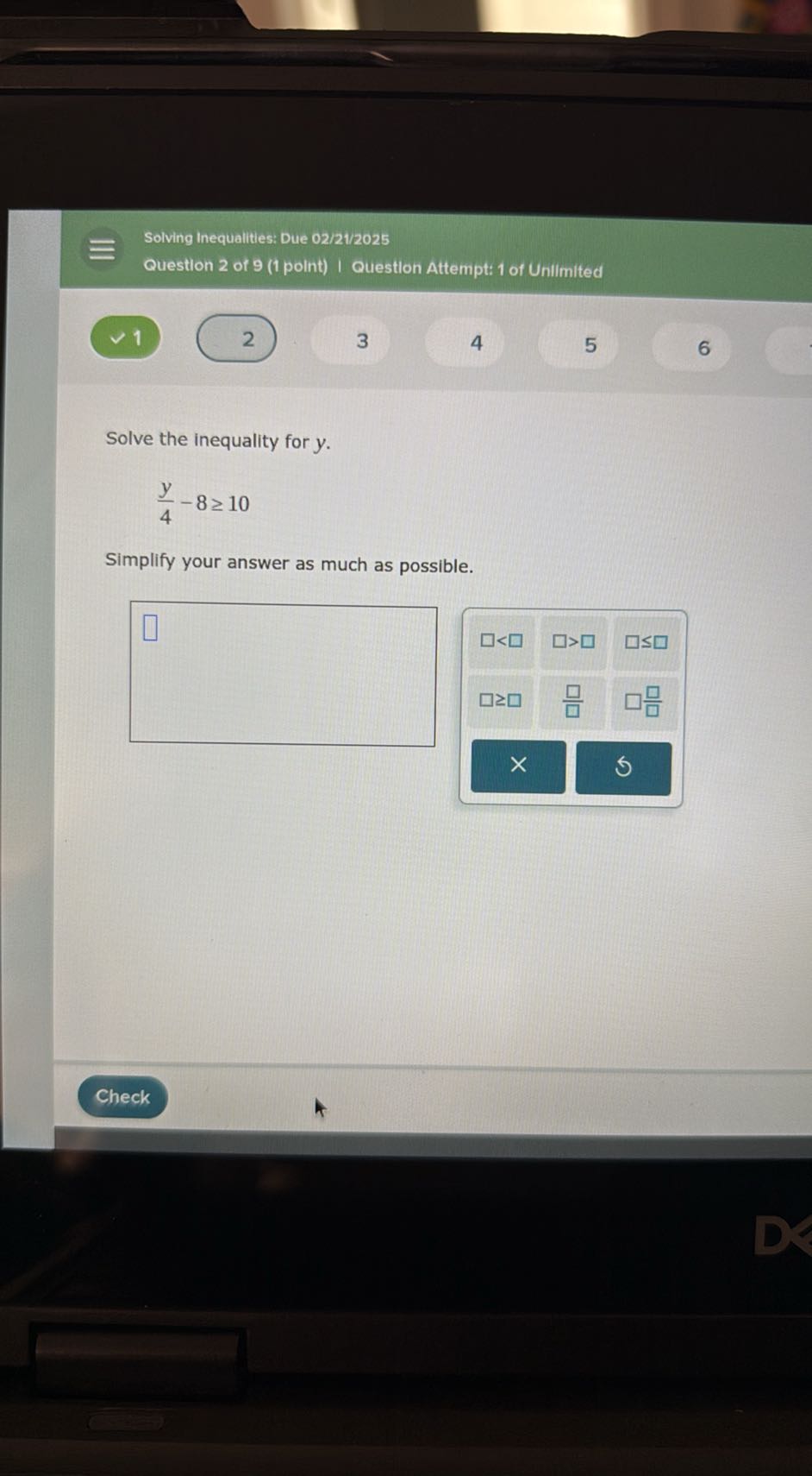 Solving Inequalities: Due 02/21/2025
Question 2 of 9 (1 point) I Question Attempt: 1 of Unilmited
1
2
3
4
5
6

Solve the inequality for y.

    (y)/(4)-8 ≥ 10


Simplify your answer as much as possible.
□
□
Check