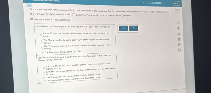 Government agencies keep data about the income distribution of the population. The Thompson family and Brooks family live in a county with 5000 familes. The Thompson family's income is at the 93^to percentile. The Brooks family's income is at the 44^th percentile.
(If necessary, consult a list of formulas.)
(a) Which of the following must be true about the Thompson family's income?
About 93 % of the families in their county earn less than the Thompson family.
The Thompson family earns about 93% of the highest income in their county.

The Thompson family's income is in the bottom half of incomes in their county.
The Thompson family earns $ 93,000.
(b) Which of the following must be true about the Thompson family's and the Brooks family's incomes?

Both the Thompson family and the Brooks family earn more than the median income.

Both the Thompson family and the Brooks family earn less than the mediun
income.
The Thompson family earns more than the Brooksfamily.
The Brooks family earns more than the Thompson family.