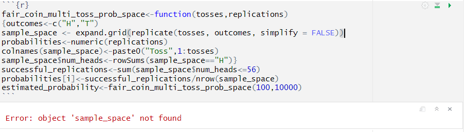 “`
`r
faircoinmultitossprobspace<-function(tosses,replications)
outcomes<-c("H", "T")
samplespace <- expand.grid(replicate(tosses, outcomes, simplify = FALSE))|
probabilities<-numeric(replications)
colnames(samplespace)<-paste0("Toss",1:tosses)
samplespacenumheads<-rowSums(samplespace=="H")
successfulreplications<-sum(samplespacenumheads<=56)
probabilities[i]<-successfu1replications/nrow(samplespace)
estimatedprobability<-faircoinmultitossprobspace(100,10000)
“`
Error: object 'samplespace' not found