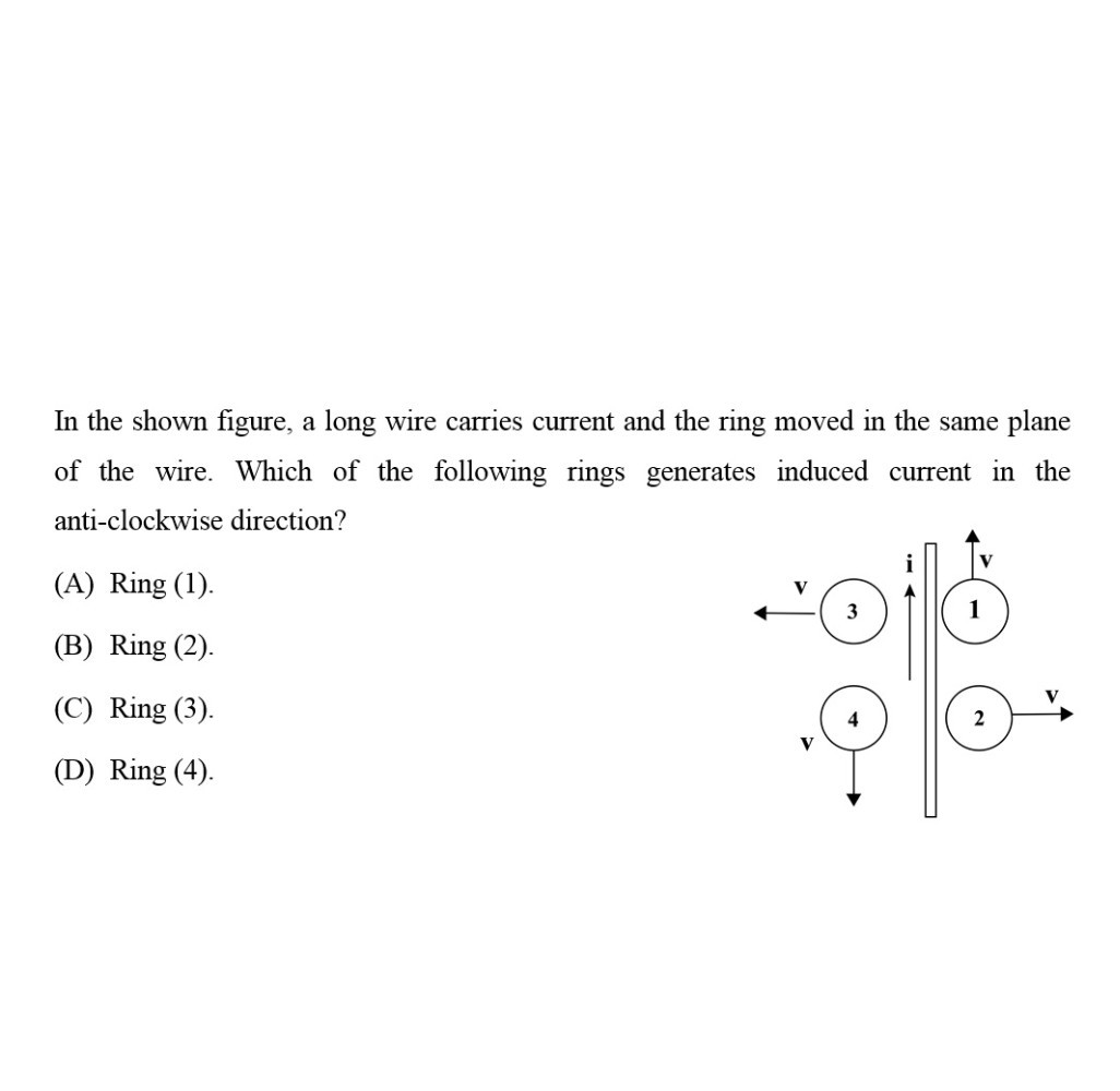 In the shown figure, a long wire carries current and the ring moved in the same plane of the wire. Which of the following rings generates induced current in the anti-clockwise direction?
(A) Ring (1).
(B) Ring (2).
(C) Ring (3).
(D) Ring (4).