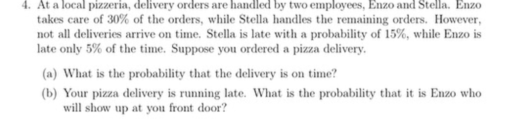 4. At a local pizzeria, delivery orders are handled by two employees, Enzo and Stella. Enzo takes care of 30 % of the orders, while Stella handles the remaining orders. However, not all deliveries arrive on time. Stella is late with a probability of 15 %, while Enzo is late only 5 % of the time. Suppose you ordered a pizza delivery.
(a) What is the probability that the delivery is on time?
(b) Your pizza delivery is running late. What is the probability that it is Enzo who will show up at you front door?