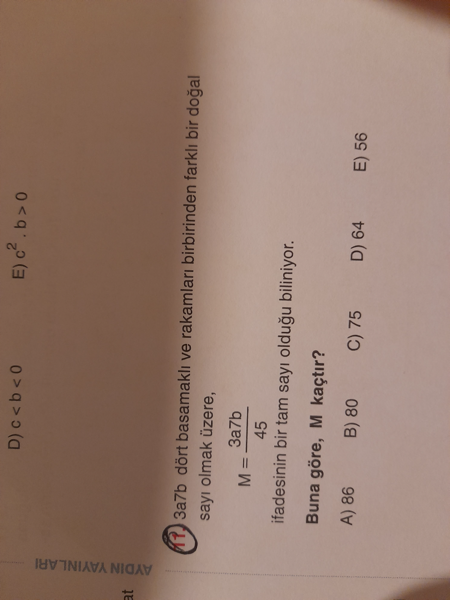 D) c < b <0
E) c^2· b>0
(17.) 3a7b dört basamakl? ve rakamlar? birbirinden farkl? bir do?al say? olmak üzere,

    M=(3 a 7 b)/(45)

ifadesinin bir tam say? oldu?u biliniyor.
Buna göre, M kaçt?r?
A) 86
B) 80
C) 75
D) 64
E) 56