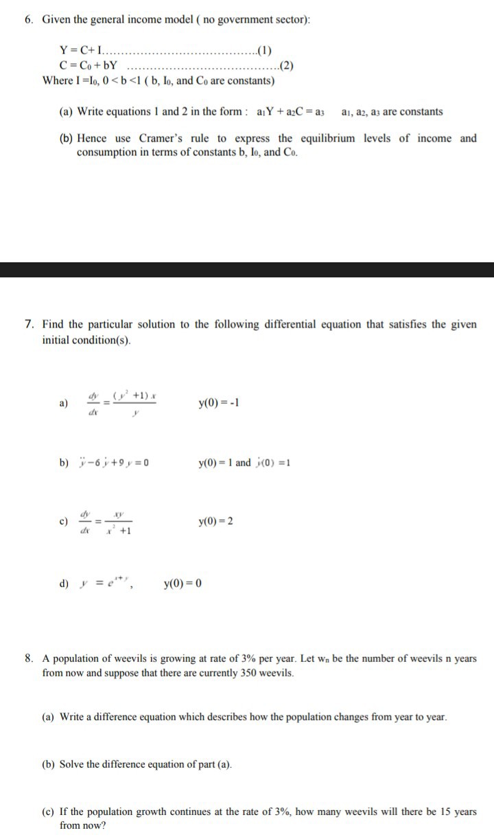 6. Given the general income model ( no government sector):

    Y=C+I……
        C=C0+bY


Where I=I0, 0<b<1 ( b, I0, and C0 are constants)
(a) Write equations 1 and 2 in the form : a1 Y+a2 C=a3   a1, a2, a3 are constants
(b) Hence use Cramer's rule to express the equilibrium levels of income and consumption in terms of constants b, I0, and C0.
7. Find the particular solution to the following differential equation that satisfies the given initial condition(s).
a) (d y)/(d x)=((y^2+1) x)/(y)  y(0)=-1
b) ÿ-6 ẏ+9 y=0   y(0)=1 and j(0)=1
c) (d y)/(d x)=(x y)/(x^2+1)

    y(0)=2

d) y=e^s+ ,   y(0)=0
8. A population of weevils is growing at rate of 3 % per year. Let wn be the number of weevils n years from now and suppose that there are currently 350 weevils.
(a) Write a difference equation which describes how the population changes from year to year.
(b) Solve the difference equation of part (a).
(c) If the population growth continues at the rate of 3 %, how many weevils will there be 15 years from now?