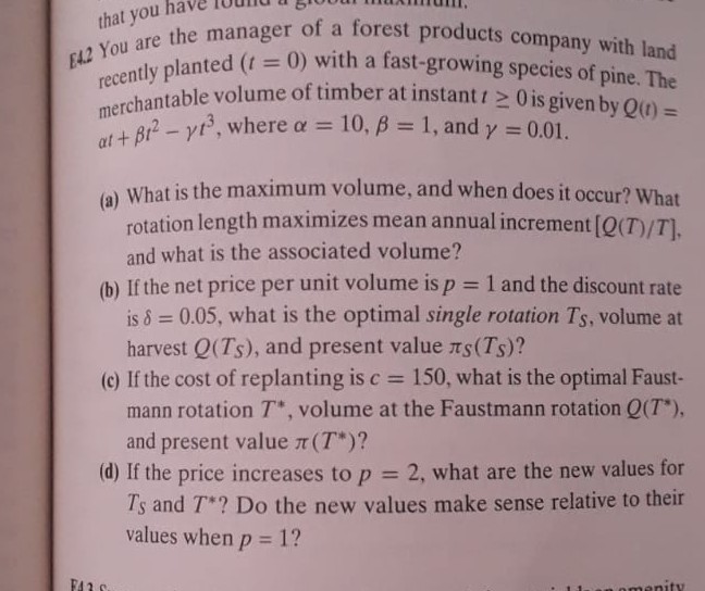 [ ± 2 You are the manager of a forest products company with land recently planted (t=0) with a fast-growing species of pine. The merchantable volume of timber at instant t ≥ 0 is given by Q(t)= a t+β t^2-γ t^3, where α=10, β=1, and γ=0.01.
(a) What is the maximum volume, and when does it occur? What rotation length maximizes mean annual increment [Q(T) / T], and what is the associated volume?
(b) If the net price per unit volume is p=1 and the discount rate is δ=0.05, what is the optimal single rotation TS, volume at harvest Q(TS), and present value πS(TS) ?
(c) If the cost of replanting is c=150, what is the optimal Faustmann rotation T^*, volume at the Faustmann rotation Q(T^*), and present value π(T^*) ?
(d) If the price increases to p=2, what are the new values for TS and T^* ? Do the new values make sense relative to their values when p=1 ?
