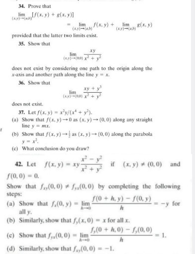 34. Prove that

    lim(x, y) →(a, b)[f(x, y)+g(x, y)]    
        =lim(x, y) →(a, b) f(x, y)+lim(x, y) →(a, b) g(x, y)

provided that the latter two limits exist.
35. Show that

    lim(x, y) →(0,9)(x y)/(x^2+y^2)

does not exist by considering one path to the origin along the x-axis and another path along the line y=x.
36. Show that

    lim(x, y) →(0,0)(x y+y^3)/(x^2+y^2)

does not exist.
37. Let f(x, y)=x^2 y /(x^4+y^2).
(a) Show that f(x, y) → 0 as (x, y) →(0,0) along any straight line y=m x.
(b) Show that f(x, y) →(1)/(2) as (x, y) →(0,0) along the parabola y=x^2.
(c) What conclusion do you draw?
42. Let f(x, y)=x y (x^2-y^2)/(x^2+y^2) if (x, y) ≠(0,0) and f(0,0)=0.
Show that fx y(0,0) ≠ fy x(0,0) by completing the following steps:
(a) Show that fx(0, y)=limh → 0(f(0+h, y)-f(0, y))/(h)=-y for all y.
(b) Similarly, show that fy(x, 0)=x for all x.
(c) Show that fy a(0,0)=limh → 0(fy(0+h, 0)-fy(0,0))/(h)=1.
(d) Similarly, show that fx y(0,0)=-1.