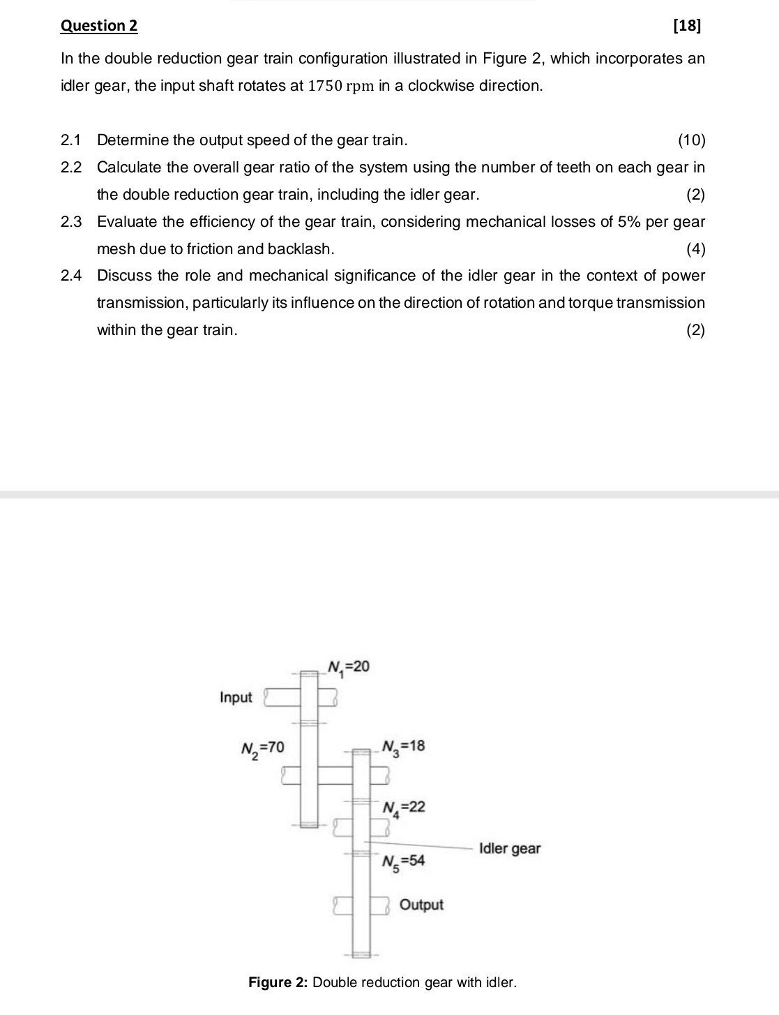 Question 2
[18]

In the double reduction gear train configuration illustrated in Figure 2, which incorporates an idler gear, the input shaft rotates at 1750 rpm in a clockwise direction.
2.1 Determine the output speed of the gear train.
(10)
2.2 Calculate the overall gear ratio of the system using the number of teeth on each gear in the double reduction gear train, including the idler gear.
2.3 Evaluate the efficiency of the gear train, considering mechanical losses of 5% per gear mesh due to friction and backlash.
2.4 Discuss the role and mechanical significance of the idler gear in the context of power transmission, particularly its influence on the direction of rotation and torque transmission within the gear train.
(2)

Figure 2: Double reduction gear with idler.