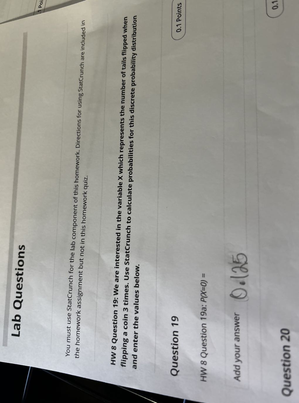 Lab Questions

You must use StatCrunch for the lab component of this homework. Directions for using StatCrunch are included in the homework assignment but not in this homework quiz.

HW 8 Question 19: We are interested in the variable X which represents the number of tails flipped when flipping a coin 3 times. Use StatCrunch to calculate probabilities for this discrete probability distribution and enter the values below.

Question 19
0.1 Points

HW 8 Question 19a: P(X=0)=

Add your answer
0.125

Question 20