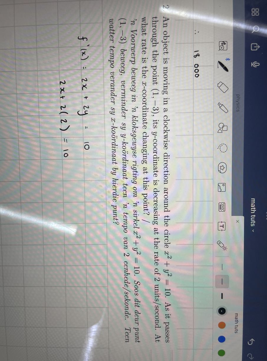 math tuts

.     18000                                                     


2. An object is moving in a clockwise direction around the circle x^2+y^2=10. As it passes through the point (1,-3), its y-coordinate is decreasing at the rate of 2 units/second. At what rate is the x-coordinate changing at this point?
' n Voorwerp beweeg in ' n kloksgewyse rigting om ' n sirkel x^2+y^2=10. Soos dit deur punt (1,-3) beweeg, verminder sy y-koördinaat teen ' n tempo van 2 eenhede/sekonde. Teen watter tempo verander sy x-koördinaat by hierdie punt?

    f^'(x)=     2 x+2 y=10 
        2 x+2(2)=10
