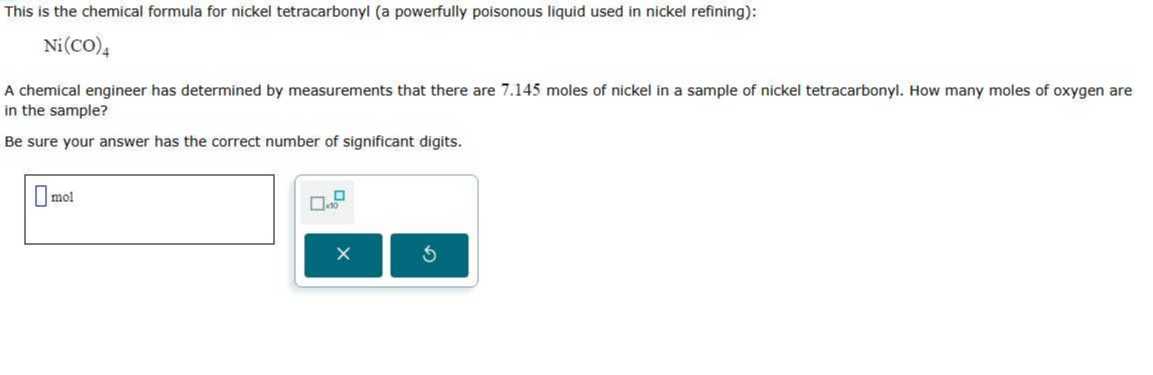 This is the chemical formula for nickel tetracarbonyl (a powerfully poisonous liquid used in nickel refining):

    Ni(CO)4


A chemical engineer has determined by measurements that there are 7.145 moles of nickel in a sample of nickel tetracarbonyl. How many moles of oxygen are in the sample?

Be sure your answer has the correct number of significant digits.
□ mol □

    100
