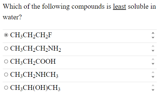 Which of the following compounds is least soluble in water?

⊙CH3CH2CH2 F     v̂ 

∘CH3CH2CH2NH2     v̂ 

∘CH3CH2COOH     v̂ 

∘CH3CH2NHCH3     v̂ 

∘CH3CH(OH) CH3     v̂
