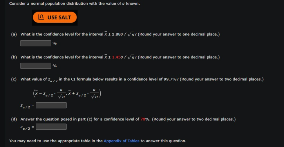 Consider a normal population distribution with the value of σ known.
USE SALT
(a) What is the confidence level for the interval x̅± 2.88 σ / √(n) ? (Round your answer to one decimal place.)
□ %
(b) What is the confidence level for the interval x̅± 1.45 σ / √(n) ? (Round your answer to one decimal place.)
□ %
(c) What value of za / 2 in the CI formula below results in a confidence level of 99.7 % ? (Round your answer to two decimal places.)

    (x̅-za / 2·(σ)/(√(n)), x̅+za / 2·(σ)/(√(n))) 
    
    za / 2=

(d) Answer the question posed in part (c) for a confidence level of 70 %. (Round your answer to two decimal places.)

    za / 2=□


You may need to use the appropriate table in the Appendix of Tables to answer this question.