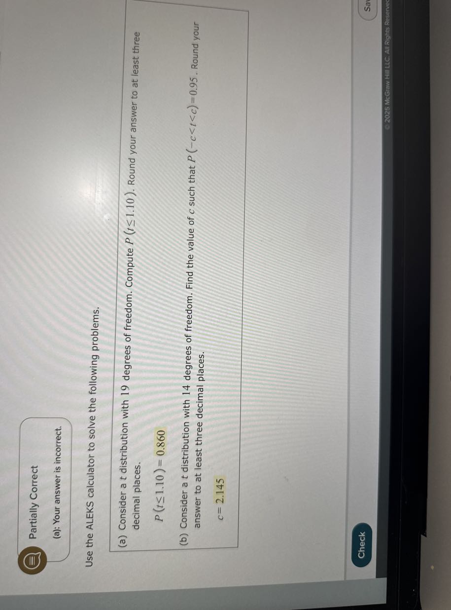Partially Correct
(a): Your answer is incorrect.

Use the ALEKS calculator to solve the following problems.
(a) Consider a t distribution with 19 degrees of freedom. Compute P(t ≤ 1.10). Round your answer to at least three decimal places.

    P(t ≤ 1.10)=0.860

(b) Consider a t distribution with 14 degrees of freedom. Find the value of c such that P(-c<t<c)=0.95. Round your answer to at least three decimal places.

    c=2.145

Check
© 2025 NcGraw HIII LLC. All Rights Reserved