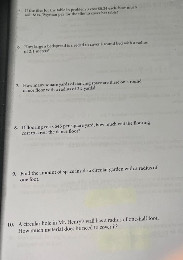 5. If the tiles for the table in problem 3 cost $ 0.24 each, how much will Mrs. Twyman pay for the tiles to cover her table?
6. How large a bedspread is needed to cover a round bed with a radius of 2.1 meters?
7. How many square yards of dancing space are there on a round dance floor with a radius of 3 (1)/(2) yards?
8. If flooring costs $ 45 per square yard, how much will the flooring cost to cover the dance floor?
9. Find the amount of space inside a circular garden with a radius of one foot.
10. A circular hole in Mr. Henry's wall has a radius of one-half foot. How much material does he need to cover it?