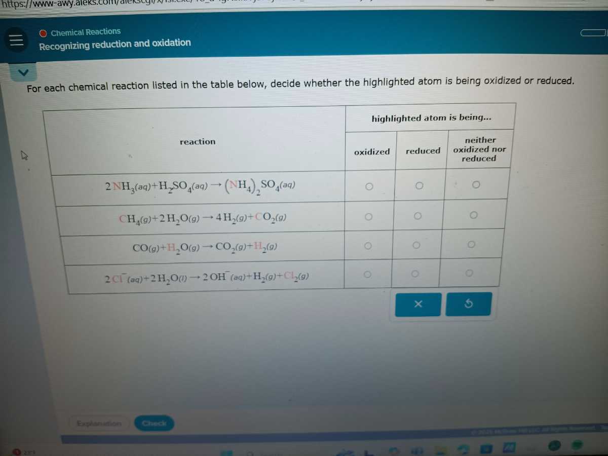 Chemical Reactions
Recognizing reduction and oxidation

For each chemical reaction listed in the table below, decide whether the highlighted atom is being oxidized or reduced.

[b]2*reaction     3|l|highlighted atom is being... 

    oxidized     reduced     neither oxidized nor reduced 

2 NH3(aq)+H2SO4(aq) →(NH4)2SO4(a q)     ◯     ◯     - 0 

CH4( g)+2 H2O(g) → 4 H2( g)+CO2(g)     ◯     ◯     ◯ 

CO(g)+H2O(g) →CO2( g)+H2( g)     ◯     0     0 

2 Cl^-(aq)+2 H2O(l) → 2 OH^-(aq)+H2( g)+Cl2( g)     O.     0     0 


Explanition
chactir