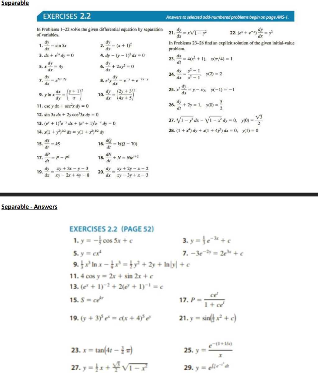 Separable
EXERCISES 2.2
Answers to selected odd-numbered problems begin on page ANS-1.

In Problems 1-22 solve the given differential equation by separation of variables.
1. (d y)/(d x)=sin 5 x
2. (d y)/(d x)=(x+1)^2
3. d x+e^3 x d y=0
4. d y-(y-1)^2 d x=0
5. x (d y)/(d x)=4 y
6. (d y)/(d x)+2 x y^2=0
7. (d y)/(d x)=e^3 x+2 y
8. e^x y (d y)/(d x)=e^-y+e^-2 x,
9. y ln x (d x)/(d y)=((y+1)/(x))^2
10. (d y)/(d x)=((2 y+3)/(4 x+5))^2
11. csc y d x+sec ^2 x d y=0
12. sin 3 x d x+2 y cos ^3 3 x d y=0
13. (e^y+1)^2 e^-x d x+(e^x+1)^3 e^-x d y=0
14. x(1+y^2)^1 / 2 d x=y(1+x^2)^1 / 2 d y
15. (d S)/(d r)=k S
16. (d Q)/(d t)=k(Q-70)
17. (d P)/(d t)=P-P^2
18. (d N)/(d t)+N=N t e^t+2
19. (d y)/(d x)=(x y+3 x-y-3)/(x y-2 x+4 y-8)
20. (d y)/(d x)=(x y+2 y-x-2)/(x y-3 y+x-3)
21. (d y)/(d x)=x √(1-y^2)
22. (e^x+e^-x) (d y)/(d x)=y^2

In Problems 23-28 find an explicit solution of the given initial-value problem.
23. (d x)/(d t)=4(x^2+1),    x(π / 4)=1
24. (d y)/(d x)=(y^2-1)/(x^2-1),    y(2)=2
25. x^2(d y)/(d x)=y-x y,    y(-1)=-1
26. (d y)/(d t)+2 y=1,    y(0)=(5)/(2)
27. √(1-y^2) d x-√(1-x^2) d y=0,    y(0)=(√(3))/(2)
28. (1+x^4) d y+x(1+4 y^2) d x=0,    y(1)=0

Separable - Answers

EXERCISES 2.2 (PAGE 52)
1. y=-(1)/(5)cos 5 x+c
3. y=(1)/(3) e^-3 x+c
5. y=c x^4
7. -3 e^-2 y=2 e^3 x+c
9. (1)/(3) x^3ln x-(1)/(9) x^3=(1)/(2) y^2+2 y+ln |y|+c
11. 4 cos y=2 x+sin 2 x+c
13. (e^x+1)^-2+2(e^y+1)^-1=c
15. S=c e^k r
17. P=(c e^t)/(1+c e^t)
19. (y+3)^5 e^x=c(x+4)^5 e^y
21. y=sin((1)/(2) x^2+c)
23. x=tan(4 t-(3)/(4)π)
25. y=(e^-(1+1 / x))/(x)
27. y=(1)/(2) x+(√(5))/(2)√(1-x^2)
29. y=e^∫ i e^-t^2 d t