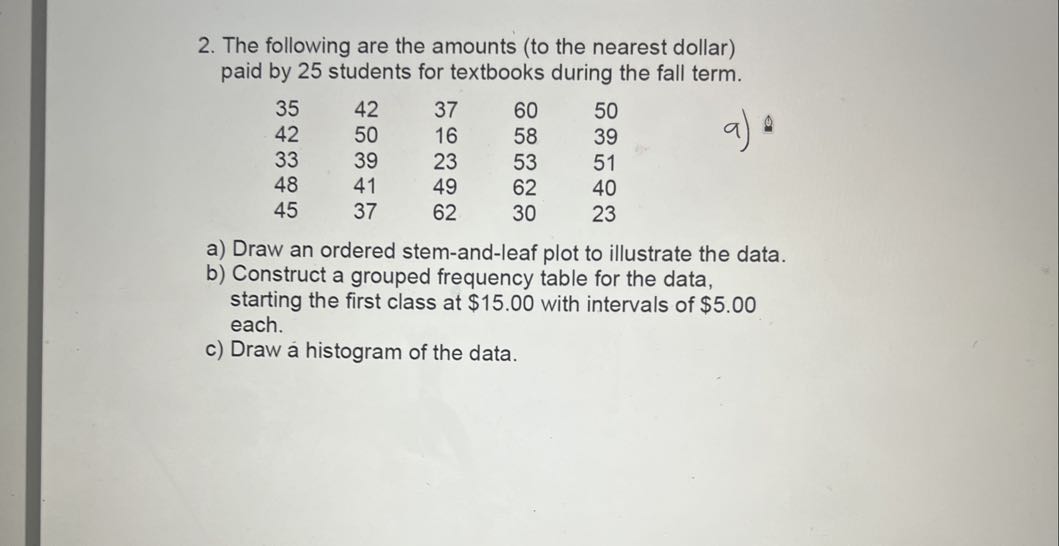 2. The following are the amounts (to the nearest dollar) paid by 25 students for textbooks during the fall term.

35     42     37     60     50 

42     50     16     58     39 

33     39     23     53     51 

48     41     49     62     40 

45     37     62     30     23

a) 0
a) Draw an ordered stem-and-leaf plot to illustrate the data.
b) Construct a grouped frequency table for the data, starting the first class at $ 15.00 with intervals of $ 5.00 each.
c) Draw a histogram of the data.