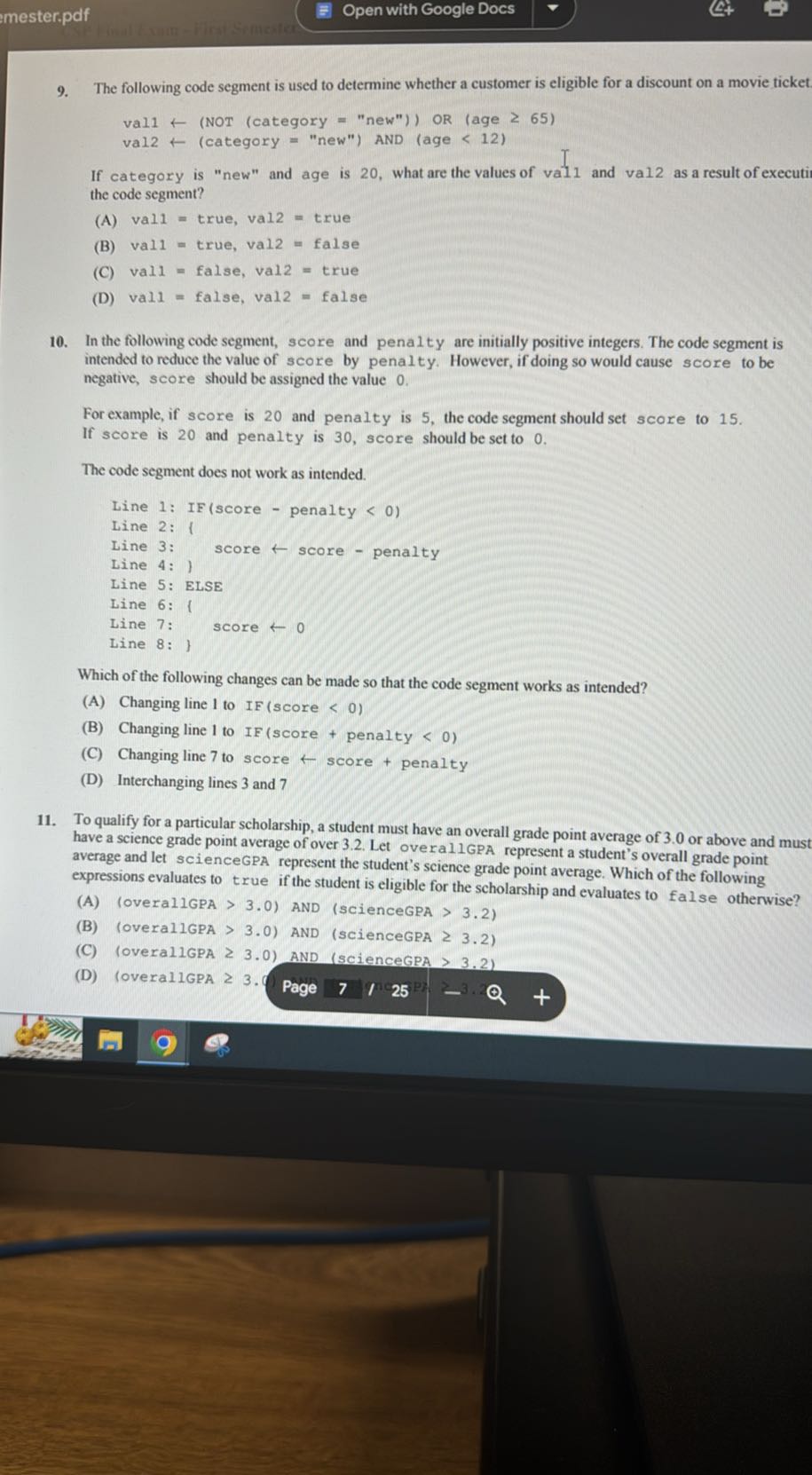 mester.pdf
Open with Google Docs
9. The following code segment is used to determine whether a customer is eligible for a discount on a movie ticket

    vall ←( NOT ( category = "new") )  OR (age ≥ 65) 
         vald ← (category = "new") AND (age < 12)


If category is "new" and age is 20 , what are the values of vall and vall as a result of executio the code segment?
(A) vall = true, vall = true
(B) vall = true, vall = false
(C) vall = false, vall = true
(D) vall = false, vall = false
10. In the following code segment, score and penalty are initially positive integers. The code segment is intended to reduce the value of score by penalty. However, if doing so would cause score to be negative, score should be assigned the value 0 .

For example, if score is 20 and penalty is 5 , the code segment should set score to 15 . If score is 20 and penalty is 30 , score should be set to 0 .

The code segment does not work as intended.
“`
Line 1: IF(score - penalty < 0)
Line 2: 1
Line 3: score ←score - penalty
Line 4: 1
Line 5: ElSE
Line 6: 
Line 7: score ←Line 8: 
“`

Which of the following changes can be made so that the code segment works as intended?
(A) Changing line 1 to IF (score < 0)
(B) Changing line 1 to IF (score + penalty < 0)
(C) Changing line 7 to score ← score + penalty
(D) Interchanging lines 3 and 7
11. To qualify for a particular scholarship, a student must have an overall grade point average of 3.0 or above and must have a science grade point average of over 3.2. Let overallGPA represent a student's overall grade point average and let scienceGPA represent the student's science grade point average. Which of the following expressions evaluates to true if the student is eligible for the scholarship and evaluates to false otherwise?
(A) (overallGPA >3.0 ) AND (scienceGPA >3.2 )
(B) (overallGPA >3.0 ) AND (sciencegPA ≥ 3.2 )
(C) loverallGPA ≥ 3.0 ) AND (scienceGPA >3.2 )
(D) loverallGPA ≥ 3.9
Page
7
25