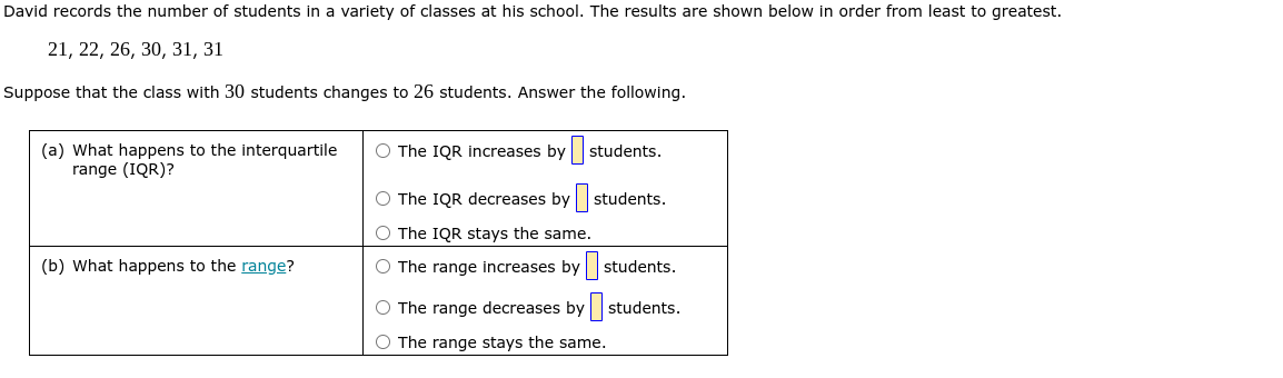 David records the number of students in a variety of classes at his school. The results are shown below in order from least to greatest.

    21,22,26,30,31,31


Suppose that the class with 30 students changes to 26 students. Answer the following.

 
(a) What happens to the interquartile 

range (IQR)?
      
The IQR increases by □ students. 

The IQR decreases by □ students. 

The IQR stays the same.
 

(b) What happens to the range?     ◯ The range increases by □ students. 

     
The range decreases by □ students. 

The range stays the same.
 

