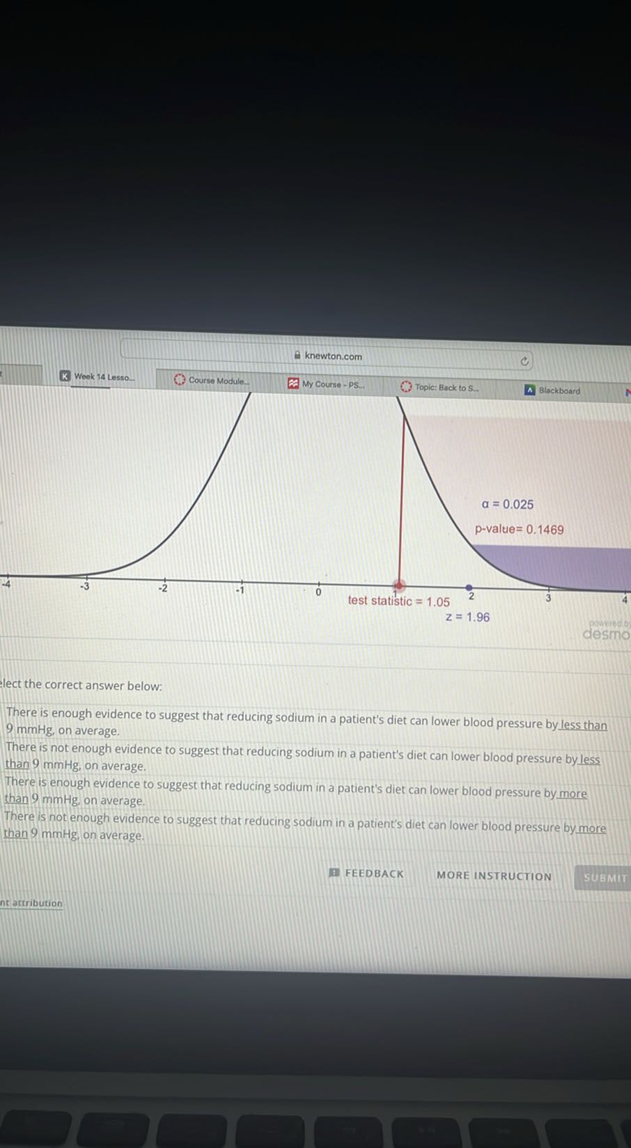 knewton.com
Week 14 Lesso.
Course Module.
(1)/(4)
(1)/(4)
(1)/(-4)
desino
lect the correct answer below:

There is enough evidence to suggest that reducing sodium in a patient's diet can lower blood pressure by less than 9 mmHg , on average.
There is not enough evidence to suggest that reducing sodium in a patient's diet can lower blood pressure by less than 9 mmHg , on average.
There is enough evidence to suggest that reducing sodium in a patient's diet can lower blood pressure by more than 9 mmHg , on average.
There is not enough evidence to suggest that reducing sodium in a patient's diet can lower blood pressure by more than 9 mmHg , on average.
FEEDBACK
MORE INSTRUCTION
SUBMII