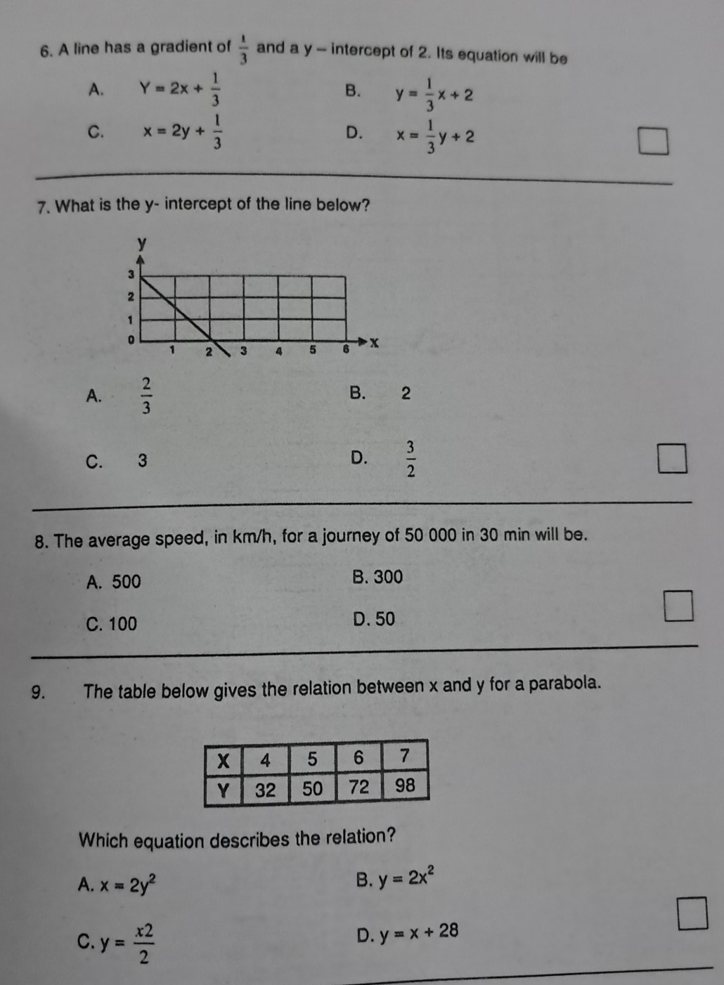6. A line has a gradient of (1)/(3) and a y-intercept of 2 . Its equation will be
A. Y=2 x+(1)/(3)
B. y=(1)/(3) x+2
C. x=2 y+(1)/(3)
D. x=(1)/(3) y+2
7. What is the y-intercept of the line below?
A. (2)/(3)
B. 2
C. 3
D. (3)/(2)
8. The average speed, in km / h, for a journey of 50000 in 30 min will be.
A. 500
B. 300
C. 100
D. 50 □
9. The table below gives the relation between x and y for a parabola.

X     4     5     6     7 

Y     32     50     72     98 



Which equation describes the relation?
A. x=2 y^2
B. y=2 x^2
C. y=(x 2)/(2)
D. y=x+28