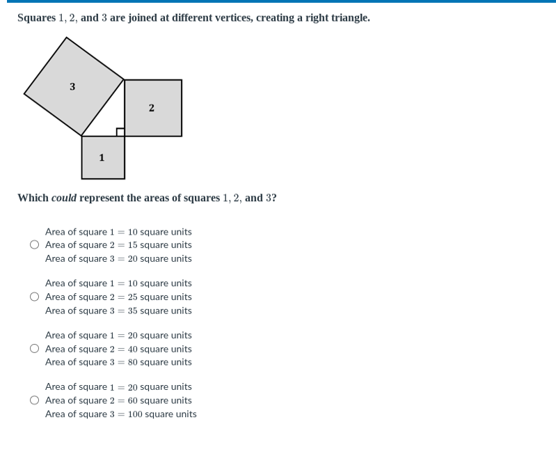 Squares 1,2 , and 3 are joined at different vertices, creating a right triangle.

Which could represent the areas of squares 1,2 , and 3 ?
Area of square 1=10 square units
Area of square 2=15 square units
Area of square 3=20 square units
Area of square 1=10 square units
Area of square 2=25 square units
Area of square 3=35 square units
Area of square 1=20 square units
Area of square 2=40 square units
Area of square 3=80 square units
Area of square 1=20 square units
Area of square 2=60 square units
Area of square 3=100 square units