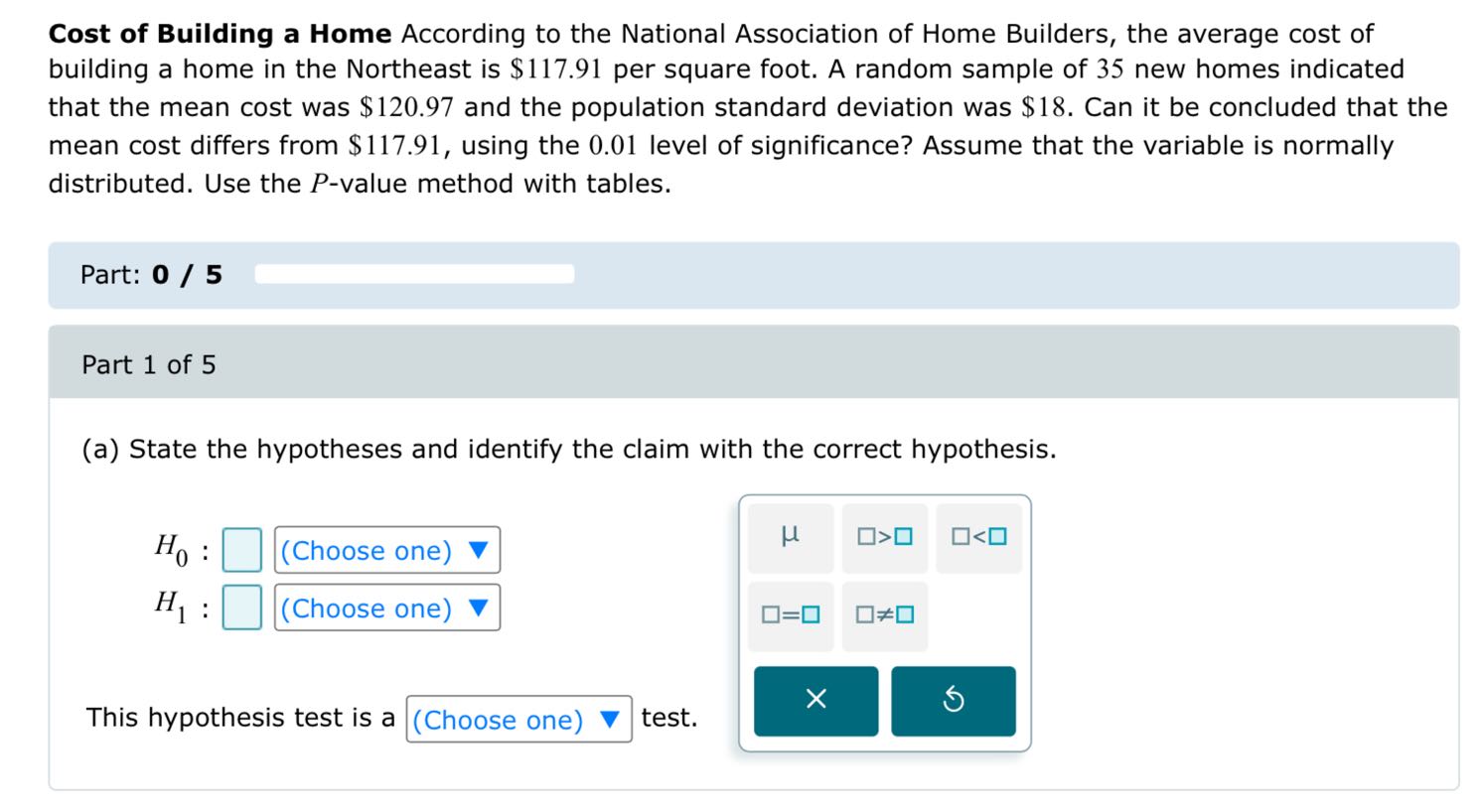 Cost of Building a Home According to the National Association of Home Builders, the average cost of building a home in the Northeast is $ 117.91 per square foot. A random sample of 35 new homes indicated that the mean cost was $ 120.97 and the population standard deviation was $ 18. Can it be concluded that the mean cost differs from $ 117.91, using the 0.01 level of significance? Assume that the variable is normally distributed. Use the P-value method with tables.

Part: 0 / 5

Part 1 of 5
(a) State the hypotheses and identify the claim with the correct hypothesis.

    H0: □( Choose one ) ∇
        
        H1: □( Choose one ) ∇
