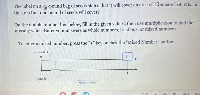 The label on a (1)/(10)-pound bag of seeds states that it will cover an area of 12 square feet. What is the area that one pound of seeds will cover?

On the double number line below, fill in the given values, then use multiplication to find the missing value. Enter your answers as whole numbers, fractions, or mixed numbers.

To enter a mixed number, press the "+" key or click the "Mixed Number" button.
Mixed Number