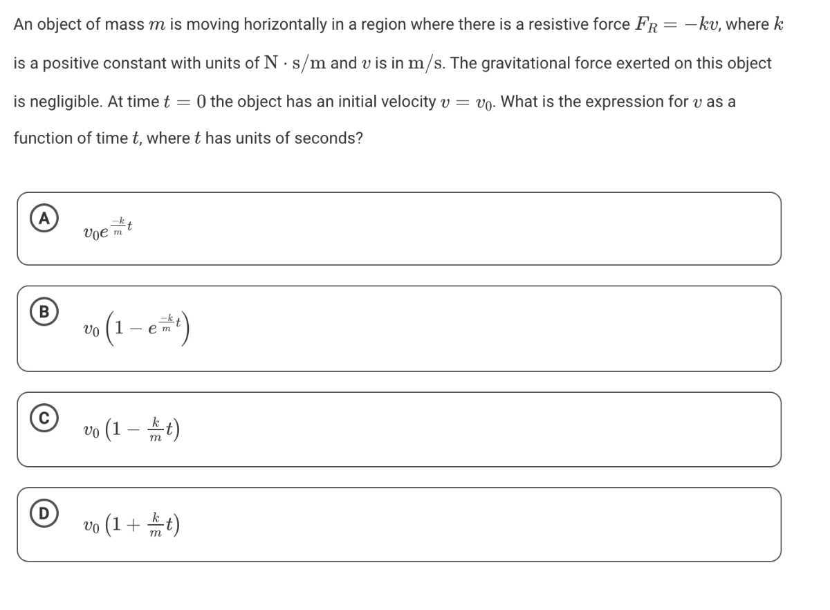 An object of mass m is moving horizontally in a region where there is a resistive force FR=-k v, where k is a positive constant with units of N·s / m and v is in m / s. The gravitational force exerted on this object is negligible. At time t=0 the object has an initial velocity v=v0. What is the expression for v as a function of time t, where t has units of seconds?
(A) v0 e^(-k)/(m) t
(B) v0(1-e^(-k)/(m) t)
(C) v0(1-(k)/(m) t)
(D) v0(1+(k)/(m) t)