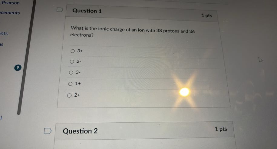Pearson
icements
ints

Question 1
1 pts

What is the ionic charge of an ion with 38 protons and 36 electrons?
3+
2.
3-
1+
2+

Question 2
1 pts