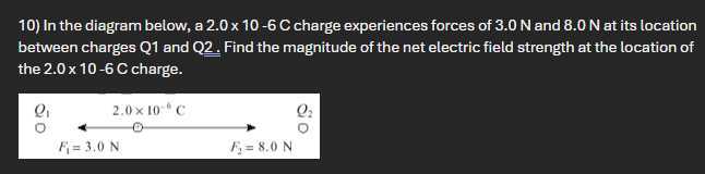10) In the diagram below, a 2.0 × 10-6 C charge experiences forces of 3.0 N and 8.0 N at its location between charges Q1 and Q2. Find the magnitude of the net electric field strength at the location of the 2.0 × 10-6 C charge.