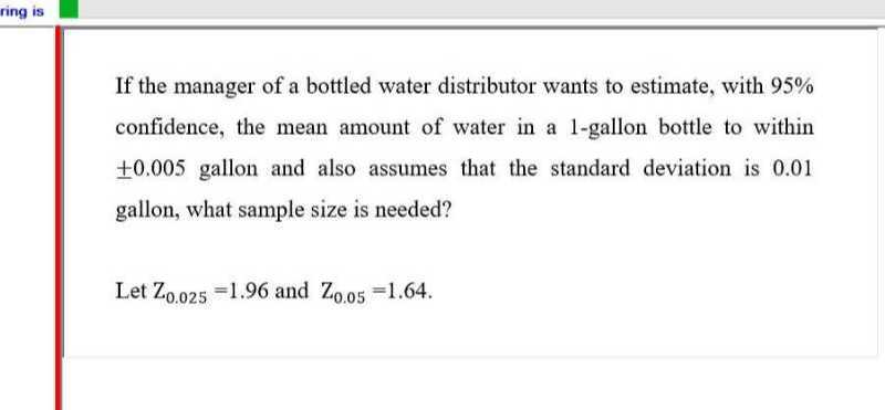 If the manager of a bottled water distributor wants to estimate, with 95 % confidence, the mean amount of water in a 1-gallon bottle to within ± 0.005 gallon and also assumes that the standard deviation is 0.01 gallon, what sample size is needed?

Let Z0.025=1.96 and Z0.05=1.64.