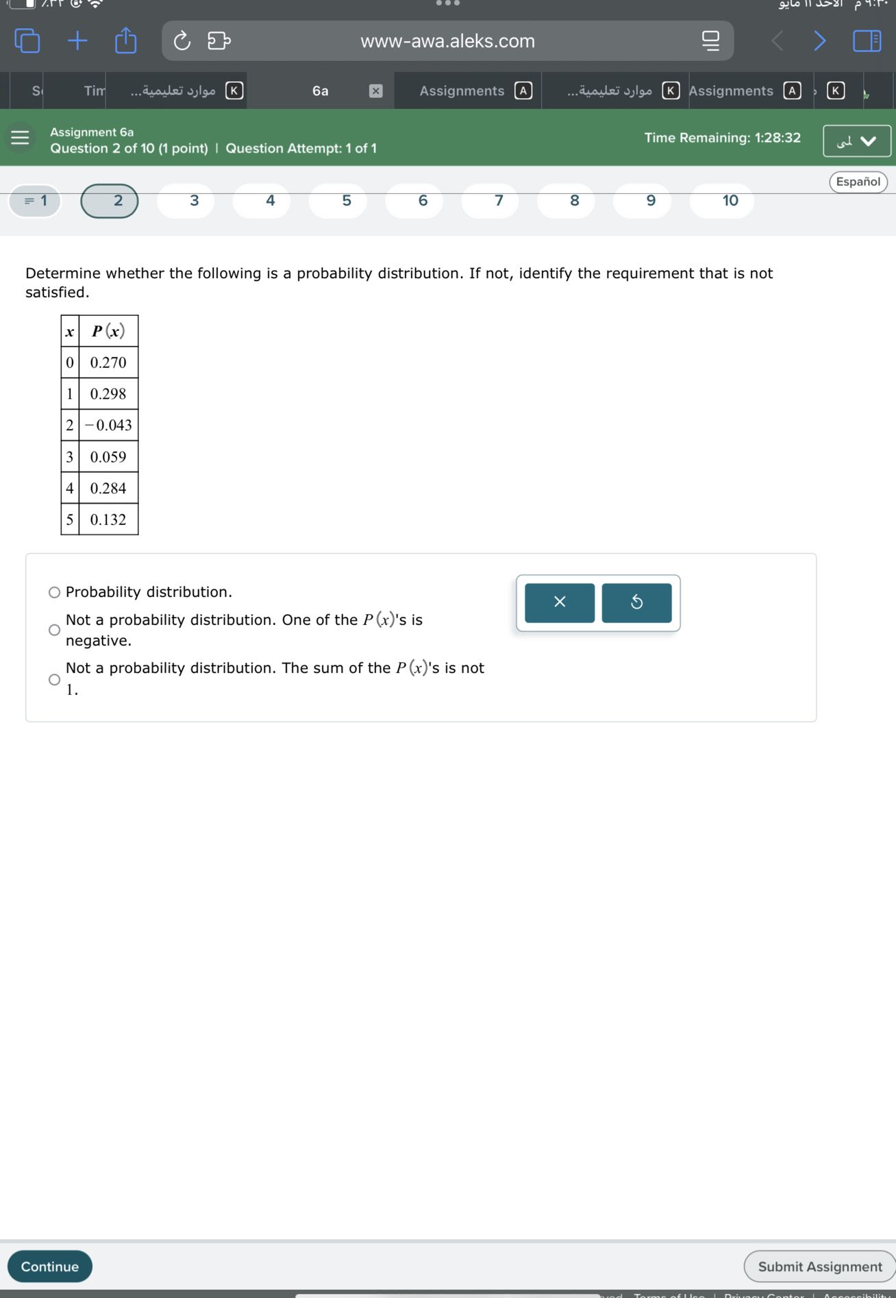 www-awa.aleks.com
s
Tim
????? ???????.
6a
Assignments
A
????? ???????
Assignments
(A)
K
Assignment 6a
Time Remaining: 1:28:32
Question 2 of 10 (1 point) | Question Attempt: 1 of 1
Español
= 1
2
3
4
5
6
7
8
9
10

Determine whether the following is a probability distribution. If not, identify the requirement that is not satisfied.

x     P(x) 

0     0.270 

1     0.298 

2     -0.043 

3     0.059 

4     0.284 

5     0.132 


Probability distribution.
Not a probability distribution. One of the P(x) 's is negative.

Not a probability distribution. The sum of the P(x) 's is not 1.
Continue
Submit Assignment