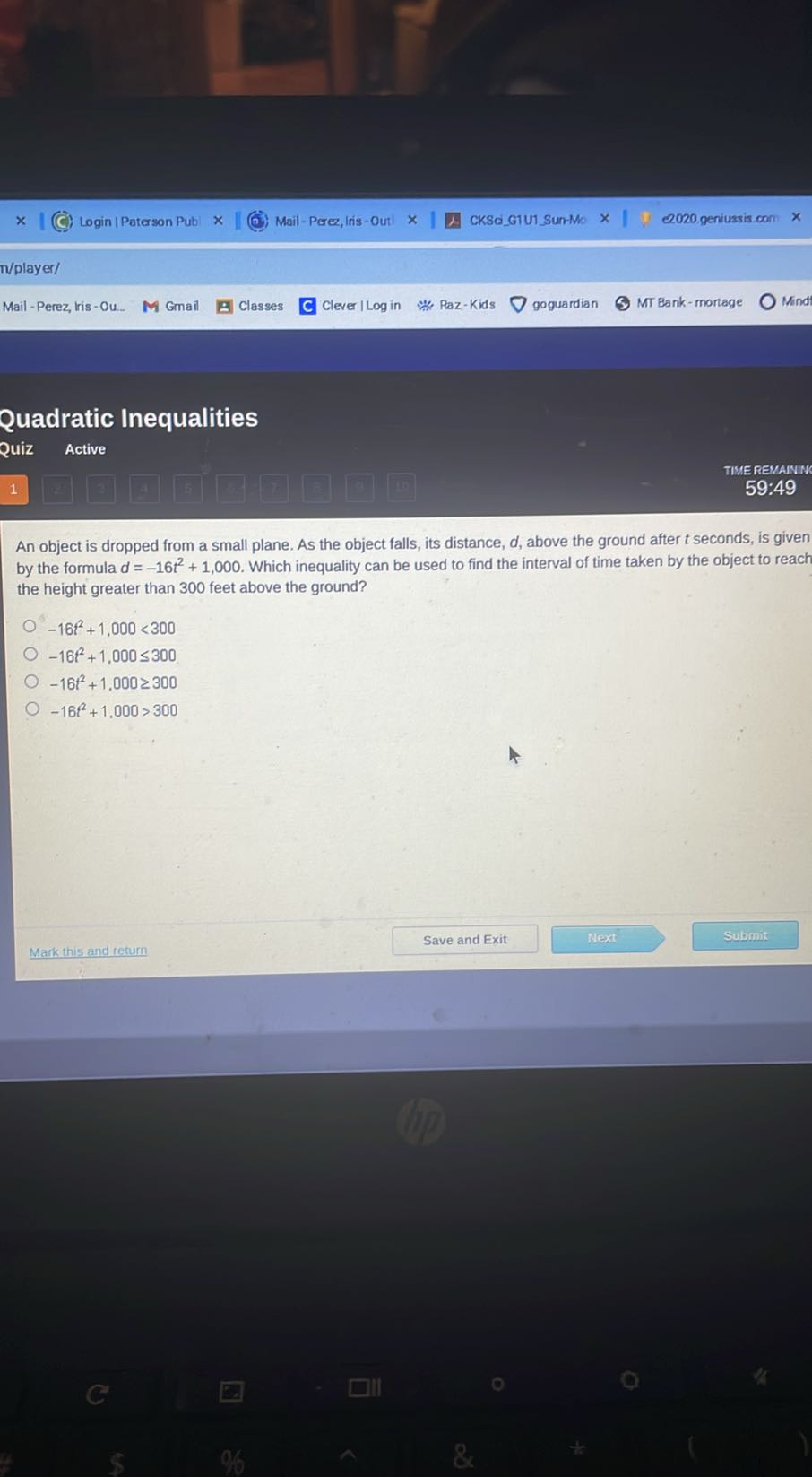 Login | Paterson Pub|
Mail - Perez, Iris -Outl
CKScGIU1Sun-Mo
2020 geniussis.com
n/player/
Mail - Perez, lris - Ou
Gmail
Classes
Clever I Log in
Paz-Kids
goguardian
MT Bank-mortage
Mind

Quadratic Inequalities
Quiz Active
1 □
□
4
5
□
1
□
17
TIME REMAININ
59:49

An object is dropped from a small plane. As the object falls, its distance, d, above the ground after t seconds, is given by the formula d=-16 t^2+1,000. Which inequality can be used to find the interval of time taken by the object to reach the height greater than 300 feet above the ground?
-16 f^2+1,000<300
-16 t^2+1,000 ≤ 300
-16 t^2+1,000 ≥ 300
-16 t^2+1,000>300
Mark this and return
Save and Exit
Next
Submit