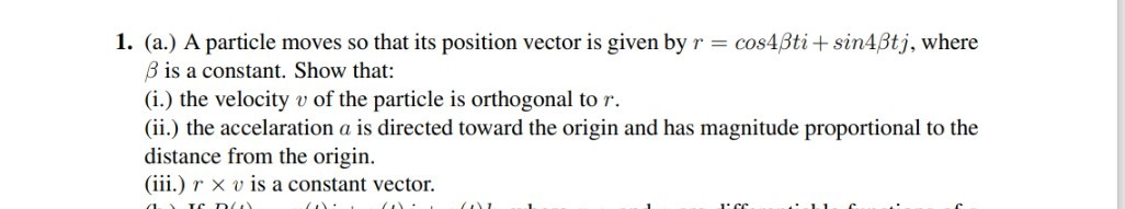 1. (a.) A particle moves so that its position vector is given by r=cos 4 β t i+sin 4 β t j, where β is a constant. Show that:
(i.) the velocity v of the particle is orthogonal to r.
(ii.) the accelaration a is directed toward the origin and has magnitude proportional to the distance from the origin.
(iii.) r × v is a constant vector.